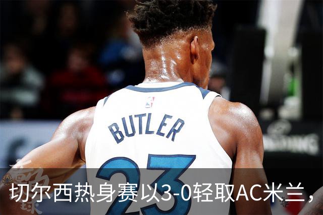 切尔西热身赛以3-0轻取AC米兰，若昂·佩德罗表现亮眼